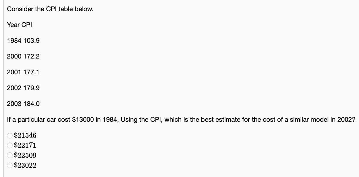 Consider the CPI table below.
Year CPI
1984 103.9
2000 172.2
2001 177.1
2002 179.9
2003 184.0
If a particular car cost $13000 in 1984, Using the CPI, which is the best estimate for the cost of a similar model in 2002?
$21546
$22171
O $22509
O $23022
