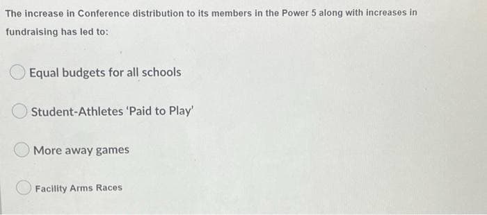 The increase in Conference distribution to its members in the Power 5 along with increases in
fundraising has led to:
Equal budgets for all schools
Student-Athletes 'Paid to Play'
More away games
Facility Arms Races