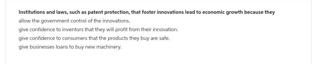 Institutions and laws, such as patent protection, that foster innovations lead to economic growth because they
allow the government control of the innovations.
give confidence to inventors that they will profit from their innovation.
give confidence to consumers that the products they buy are safe.
give businesses loans to buy new machinery.