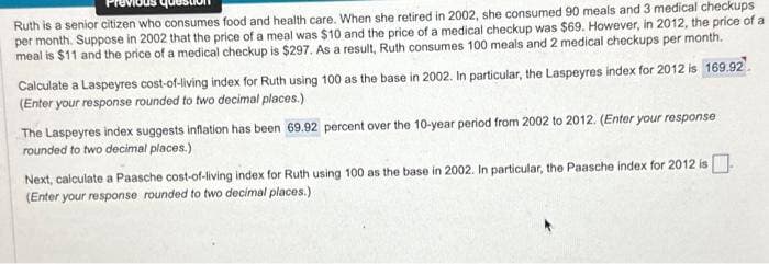 Ruth is a senior citizen who consumes food and health care. When she retired in 2002, she consumed 90 meals and 3 medical checkups
per month. Suppose in 2002 that the price of a meal was $10 and the price of a medical checkup was $69. However, in 2012, the price of a
meal is $11 and the price of a medical checkup is $297. As a result, Ruth consumes 100 meals and 2 medical checkups per month.
Calculate a Laspeyres cost-of-living index for Ruth using 100 as the base in 2002. In particular, the Laspeyres index for 2012 is 169.92
(Enter your response rounded to two decimal places.)
The Laspeyres index suggests inflation has been 69.92 percent over the 10-year period from 2002 to 2012. (Enter your response
rounded to two decimal places.)
Next, calculate a Paasche cost-of-living index for Ruth using 100 as the base in 2002. In particular, the Paasche index for 2012 is
(Enter your response rounded to two decimal places.)