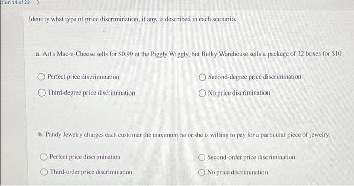 tion 14 of 23
Identity what type of price discrimination, if any, is described in each scenario.
a. Art's Mac-n-Cheese sells for $0.99 at the Piggly Wiggly, but Bulky Warehouse sells a package of 12 boxes for $10.
Perfect price discrimination
) Third-degree price discrimination
Second-degree price discrimination
No price discrimination
b. Pandy Jewelry charges each customer the maximum he or she is willing to pay for a particular piece of jewelry.
Perfect price discrimination
Third-order price discrimination
O Second-order price discrimination
No price discrimination.
