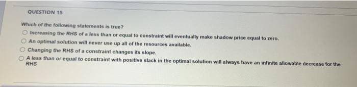 QUESTION 15
Which of the following statements is true?
Increasing the RHS of a less than or equal to constraint will eventually make shadow price equal to zero.
An optimal solution will never use up all of the resources available.
Changing the RHS of a constraint changes its slope.
A less than or equal to constraint with positive slack in the optimal solution will always have an infinite allowable decrease for the
RHS