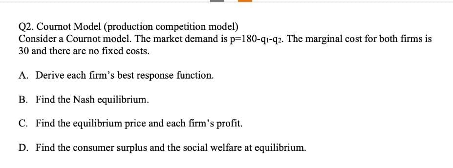 Q2. Cournot Model (production competition model)
Consider a Cournot model. The market demand is p=180-q1-q2. The marginal cost for both firms is
30 and there are no fixed costs.
A. Derive each firm's best response function.
B. Find the Nash equilibrium.
C. Find the equilibrium price and each firm's profit.
D. Find the consumer surplus and the social welfare at equilibrium.