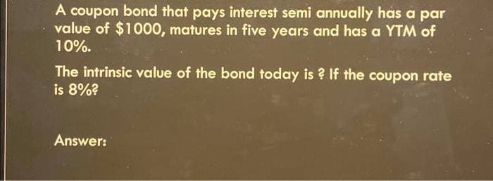 A coupon bond that pays interest semi annually has a par
value of $1000, matures in five years and has a YTM of
10%.
The intrinsic value of the bond today is? If the coupon rate
is 8%?
Answer: