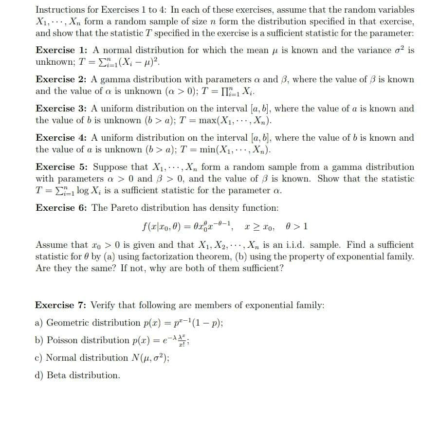 Instructions for Exercises 1 to 4: In each of these exercises, assume that the random variables
X₁, Xn form a random sample of size n form the distribution specified in that exercise,
and show that the statistic T specified in the exercise is a sufficient statistic for the parameter:
Exercise 1: A normal distribution for which the mean is known and the variance o² is
unknown; T = ²₁ (X₁-µ)².
Exercise 2: A gamma distribution with parameters a and 3, where the value of 3 is known
and the value of a is unknown (a > 0); T = II/1 X₁.
Exercise 3: A uniform distribution on the interval [a, b], where the value of a is known and
the value of b is unknown (b> a); T = max(X₁, Xn).
..
7
Exercise 4: A uniform distribution on the interval [a, b], where the value of b is known and
the value of a is unknown (b> a); T = min(X₁,, Xn).
... "
Exercise 5: Suppose that X₁, Xn form a random sample from a gamma distribution
with parameters a > 0 and 3 > 0, and the value of 3 is known. Show that the statistic
T = log X, is a sufficient statistic for the parameter a.
Exercise 6: The Pareto distribution has density function:
f(x|xo,0) = 0xx-0-1, x ≥
Σ
0, 0>1
Assume that ro> 0 is given and that X₁, X2,, Xn is an i.i.d. sample. Find a sufficient
statistic for by (a) using factorization theorem, (b) using the property of exponential family.
Are they the same? If not, why are both of them sufficient?
Exercise 7: Verify that following are members of exponential family:
a) Geometric distribution p(x) = p²-¹(1 - p);
b) Poisson distribution p(x) = e-;
c) Normal distribution N(μ, 02);
d) Beta distribution.