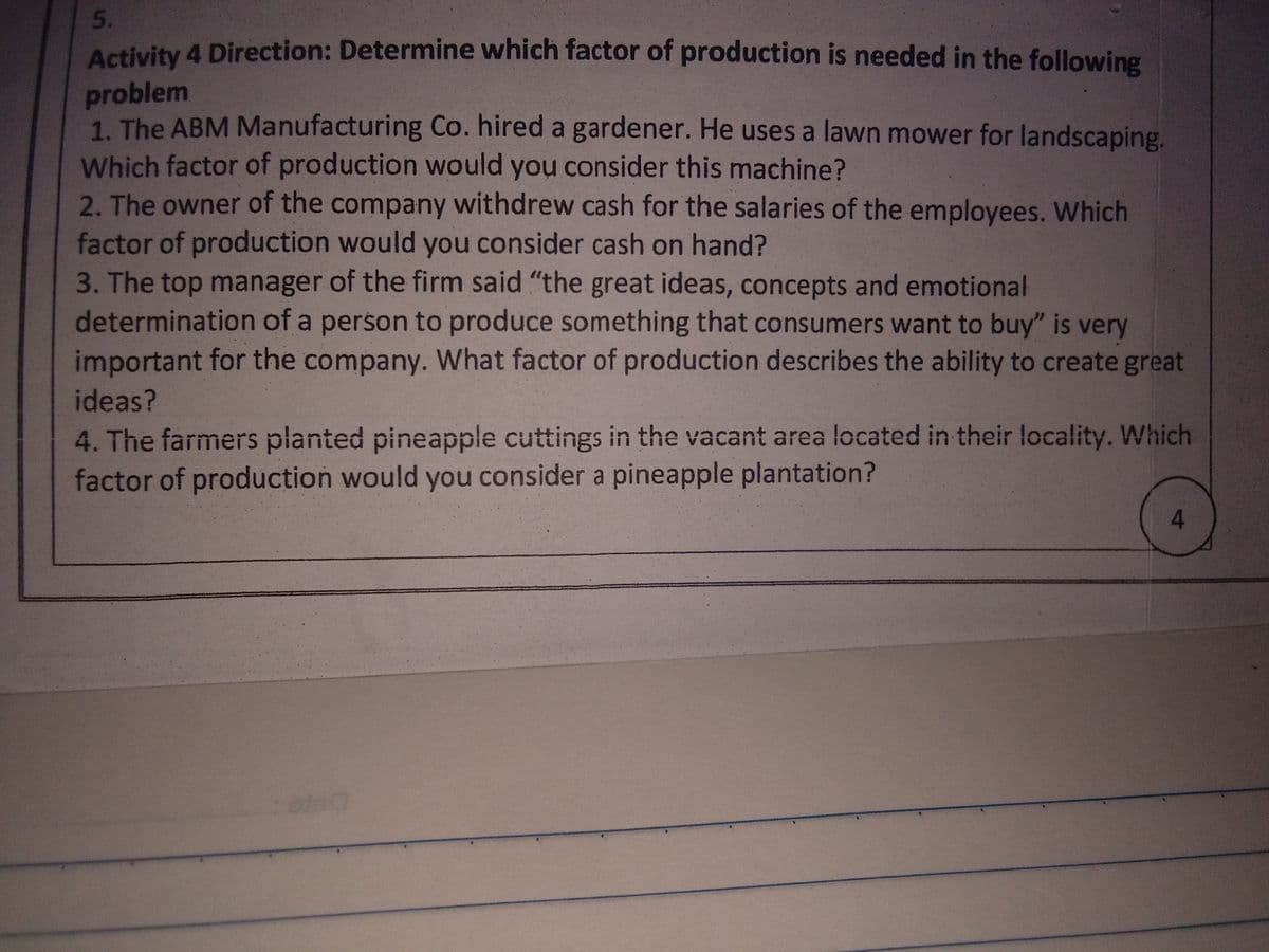 5.
Activity 4 Direction: Determine which factor of production is needed in the following
problem
1. The ABM Manufacturing Co. hired a gardener. He uses a lawn mower for landscaping.
Which factor of production would you consider this machine?
2. The owner of the company withdrew cash for the salaries of the employees. Which
factor of production would you consider cash on hand?
3. The top manager of the firm said "the great ideas, concepts and emotional
determination of a person to produce something that consumers want to buy" is very
important for the company. What factor of production describes the ability to create great
ideas?
4. The farmers planted pineapple cuttings in the vacant area located in their locality. Which
factor of production would you consider a pineapple plantation?
4.
