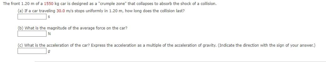The front 1.20 m of a 1550 kg car is designed as a "crumple zone" that collapses to absorb the shock of a collision.
(a) If a car traveling 30.0 m/s stops uniformly in 1.20 m, how long does the collision last?
(b) What is the magnitude of the average force on the car?
(c) What is the acceleration of the car? Express the acceleration as a multiple of the acceleration of gravity. (Indicate the direction with the sign of your answer.)
