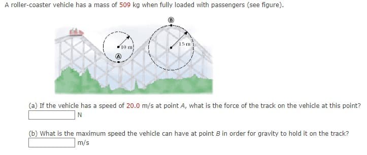 A roller-coaster vehicle has a mass of 509 kg when fully loaded with passengers (see figure).
15 m
10 m
(a) If the vehicle has a speed of 20.0 m/s at point A, what is the force of the track on the vehicle at this point?
N
(b) What is the maximum speed the vehicle can have at point B in order for gravity to hold it on the track?
m/s
