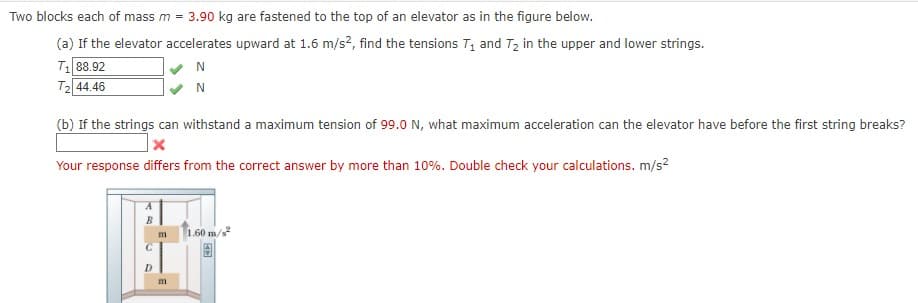 Two blocks each of mass m =
3.90 kg are fastened to the top of an elevator as in the figure below.
(a) If the elevator accelerates upward at 1.6 m/s?, find the tensions T1 and T2 in the upper and lower strings.
T1 88.92
T2 44.46
N
N
(b) If the strings can withstand a maximum tension of 99.0 N, what maximum acceleration can the elevator have before the first string breaks?
Your response differs from the correct answer by more than 10%. Double check your calculations. m/s?
1.60 m/s
m
D
m
