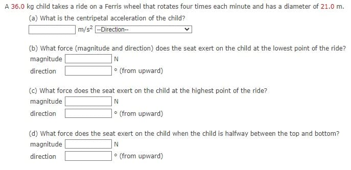 A 36.0 kg child takes a ride on a Ferris wheel that rotates four times each minute and has a diameter of 21.0 m.
(a) What is the centripetal acceleration of the child?
m/s2 -Direction--
(b) What force (magnitude and direction) does the seat exert on the child at the lowest point of the ride?
N
• (from upward)
magnitude
direction
(c) What force does the seat exert on the child at the highest point of the ride?
magnitude
direction
• (from upward)
(d) What force does the seat exert on the child when the child is halfway between the top and bottom?
magnitude
direction
(from upward)
