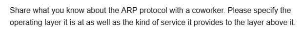 Share what you know about the ARP protocol with a coworker. Please specify the
operating layer it is at as well as the kind of service it provides to the layer above it.