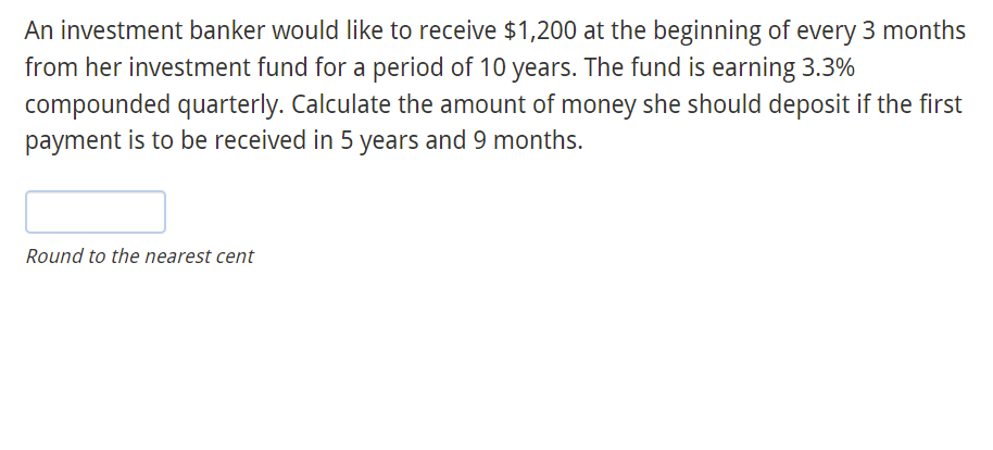 An investment banker would like to receive $1,200 at the beginning of every 3 months
from her investment fund for a period of 10 years. The fund is earning 3.3%
compounded quarterly. Calculate the amount of money she should deposit if the first
payment is to be received in 5 years and 9 months.
Round to the nearest cent
