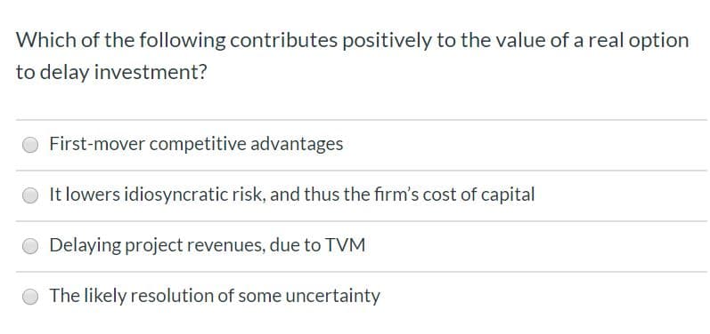 Which of the following contributes positively to the value of a real option
to delay investment?
First-mover competitive advantages
It lowers idiosyncratic risk, and thus the firm's cost of capital
Delaying project revenues, due to TVM
The likely resolution of some uncertainty
