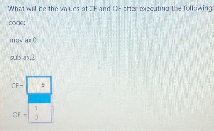 What will be the values of CF and OF after executing the following
code:
mov ax,0
sub ax,2
CF=
1
OF:
%3D
