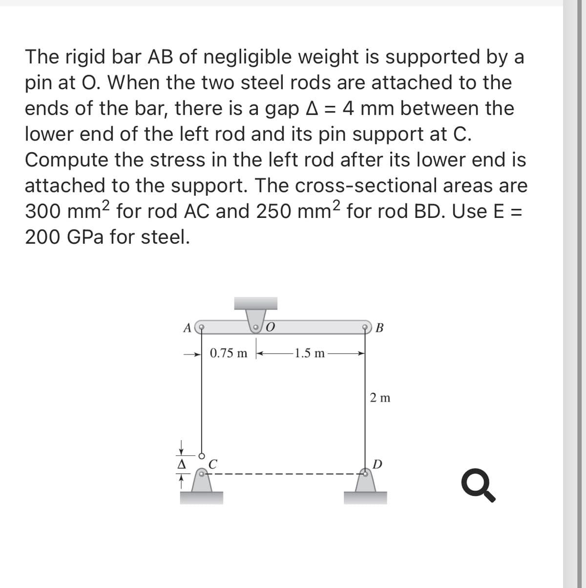 The rigid bar AB of negligible weight is supported by a
pin at O. When the two steel rods are attached to the
ends of the bar, there is a gap A = 4 mm between the
lower end of the left rod and its pin support at C.
%3D
Compute the stress in the left rod after its lower end is
attached to the support. The cross-sectional areas are
300 mm2 for rod AC and 250 mm? for rod BD. Use E =
200 GPa for steel.
A
В
0.75 m
1.5 m
>
2 m
D

