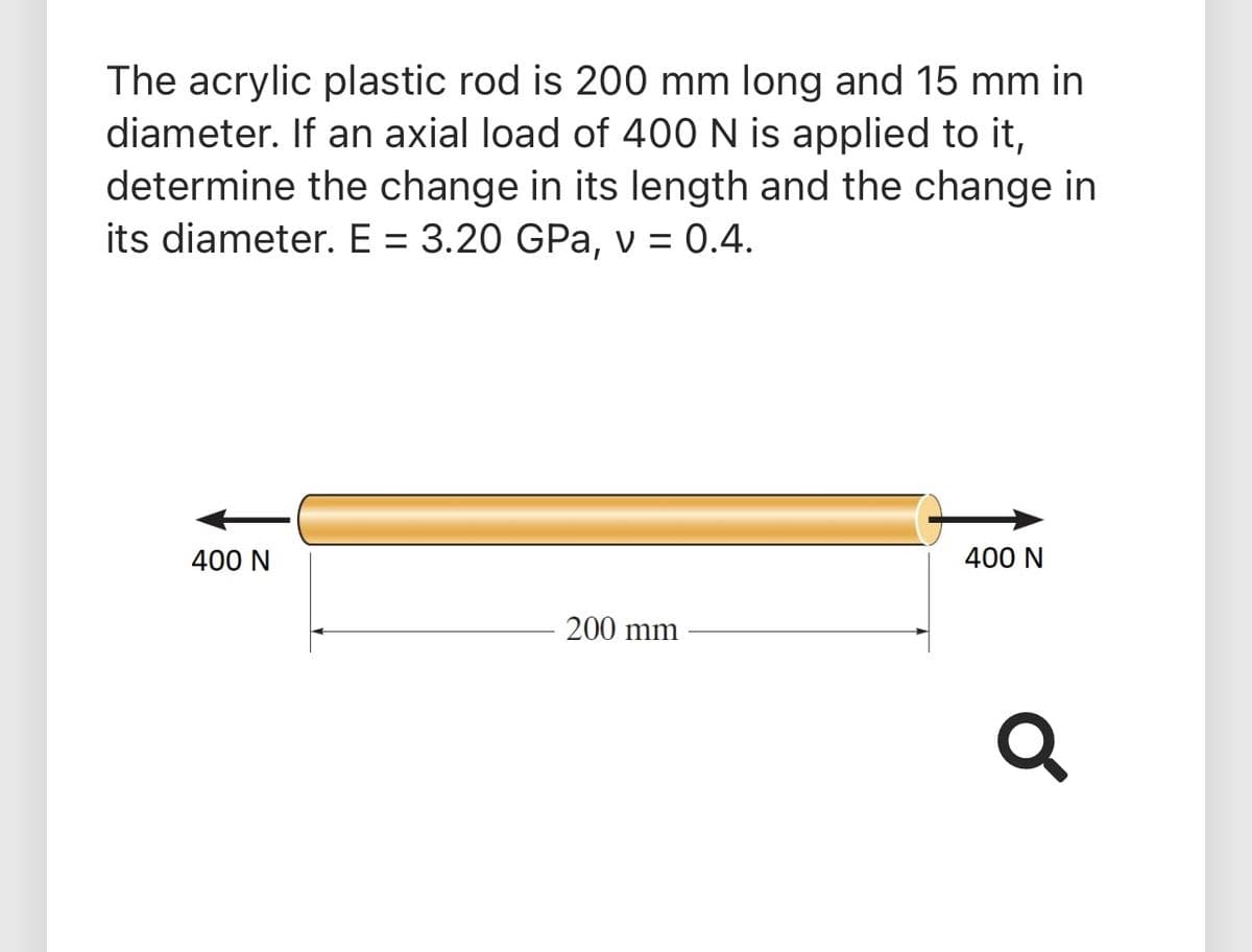 The acrylic plastic rod is 200 mm long and 15 mm in
diameter. If an axial load of 400 N is applied to it,
determine the change in its length and the change in
its diameter. E = 3.20 GPa, v = 0.4.
%3D
400 N
400 N
200 mm
