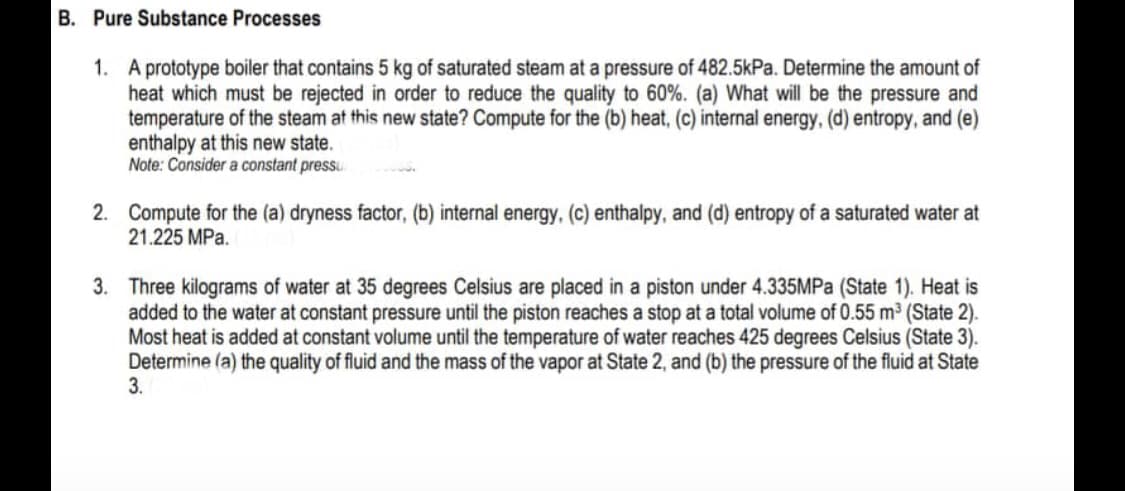 B. Pure Substance Processes
1. A prototype boiler that contains 5 kg of saturated steam at a pressure of 482.5kPa. Determine the amount of
heat which must be rejected in order to reduce the quality to 60%. (a) What will be the pressure and
temperature of the steam at this new state? Compute for the (b) heat, (c) internal energy, (d) entropy, and (e)
enthalpy at this new state.
Note: Consider a constant pressu
2. Compute for the (a) dryness factor, (b) internal energy, (c) enthalpy, and (d) entropy of a saturated water at
21.225 MPa.
3. Three kilograms of water at 35 degrees Celsius are placed in a piston under 4.335MPa (State 1). Heat is
added to the water at constant pressure until the piston reaches a stop at a total volume of 0.55 m³ (State 2).
Most heat is added at constant volume until the temperature of water reaches 425 degrees Celsius (State 3).
Determine (a) the quality of fluid and the mass of the vapor at State 2, and (b) the pressure of the fluid at State
3.