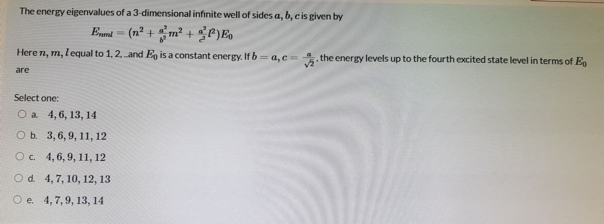 The energy eigenvalues of a 3-dimensional infinite well of sides a, b, c is given by
Enml
(n2 +
m² +P)Eo
Here n, m, lequal to 1, 2, .and E, is a constant energy. If b= a, c = 4, the energy levels up to the fourth excited state level in terms of En
are
Select one:
O a. 4, 6, 13, 14
O b. 3, 6, 9, 11, 12
C. 4, 6, 9, 11, 12
O d. 4, 7, 10, 12, 13
О е. 4, 7, 9, 13, 14
