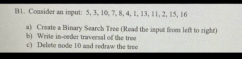 B1. Consider an input: 5, 3, 10, 7, 8, 4, 1, 13, 11, 2, 15, 16
a) Create a Binary Search Tree (Read the input from left to right)
b) Write in-order traversal of the tree
c) Delete node 10 and redraw the tree
