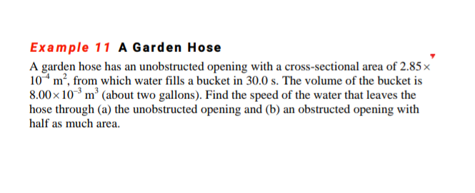 Example 11 A Garden Hose
A garden hose has an unobstructed opening with a cross-sectional area of 2.85 x
10* m², from which water fills a bucket in 30.0 s. The volume of the bucket is
8.00x 103 m³ (about two gallons). Find the speed of the water that leaves the
hose through (a) the unobstructed opening and (b) an obstructed opening with
half as much area.
