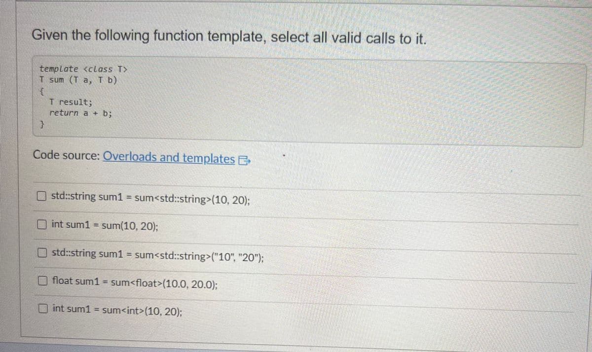 Given the following function template, select all valid calls to it.
template <class T>
T sum (T a, T b)
{
}
T result;
return a + b;
Code source: Overloads and templates E
std::string sum1 = sum<std::string>(10, 20);
int sum1 = sum(10, 20);
std::string sum1 = sum<std::string>("10", "20");
float sum1 = sum<float>(10.0, 20.0);
int sum1 = sum<int>(10, 20);