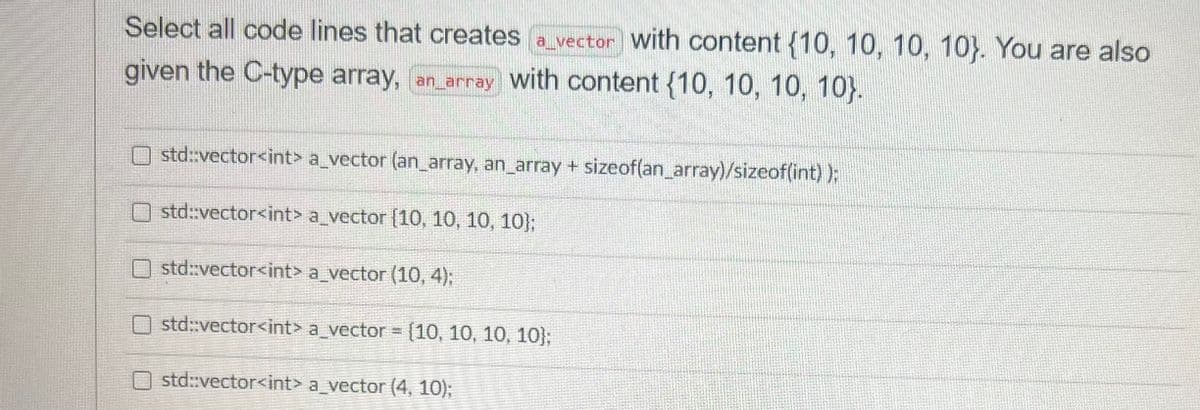 Select all code lines that creates a vector with content {10, 10, 10, 10). You are also
given the C-type array, an_array with content (10, 10, 10, 10).
std::vector<int> a_vector (an_array, an_array + sizeof(an_array)/sizeof(int));
std::vector<int> a_vector [10, 10, 10, 10);
std::vector<int> a_vector (10, 4);
std::vector<int> a_vector = {10, 10, 10, 10);
Ostd::vector<int> a_vector (4, 10);