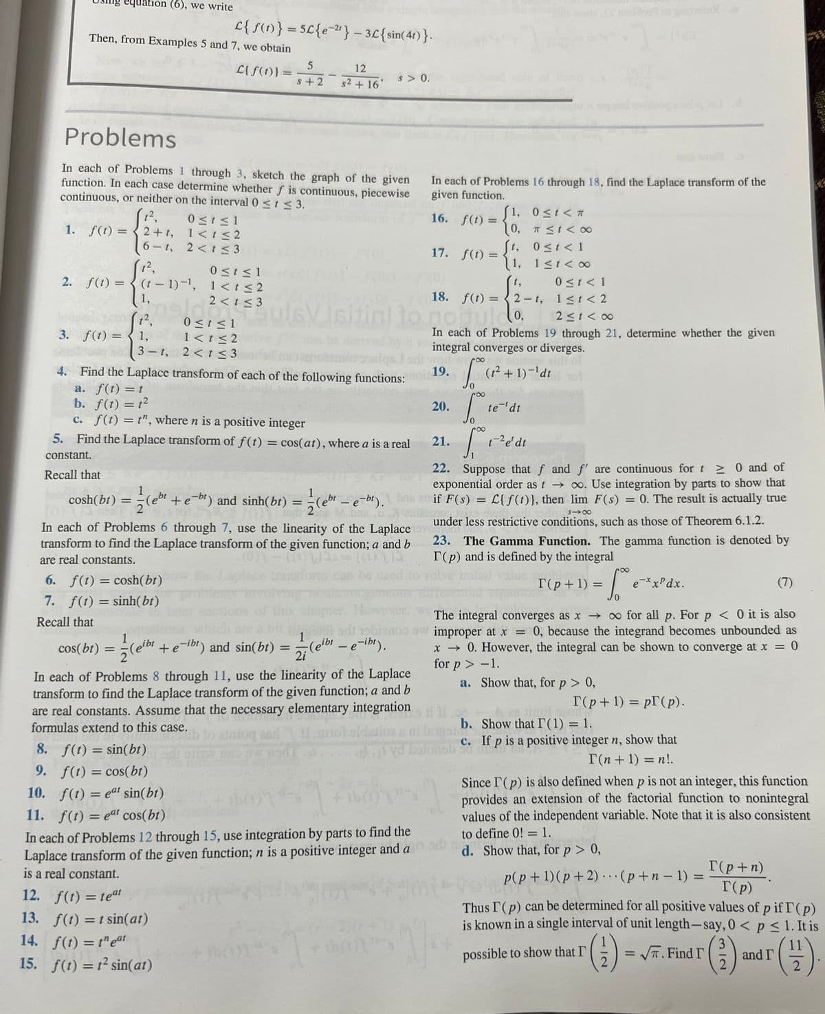 1.
equation (6), we write
Then, from Examples 5 and 7, we obtain
L{f(t)}
2. f(t) =
6-t,
(1²,
Problems
In each of Problems 1 through 3, sketch the graph of the given
function. In each case determine whether f is continuous, piecewise
continuous, or neither on the interval 0 ≤ t ≤ 3.
1²,
f(t)=2+t,
(t-1)-¹,
1,
t²,
1,
=
L{ f(t)} = 5£{e-²¹} - 3£{sin(41)}.
0 ≤ t ≤ 1
1< t <2
2<t≤3
cosh(bt) = (+
Va
0 ≤t≤1
1< t ≤2
2 < t ≤3
=
0≤t≤1
1<t≤2
2<t≤3
5
S+2
12. f(t) = teat
13. f(t) = t sin(at)
14. f(t) = teat
15. f(t) = 1² sin(at)
-
ul6V
12
s² + 16'
s > 0.
a. f(t) = t
b. f(t) = 12
c. f(t) = t", where n is a positive integer
5. Find the Laplace transform of f(t) = cos(at), where a is a real
constant.
Recall that
In each of Problems 16 through 18, find the Laplace transform of the
given function.
In each of Problems 6 through 7, use the linearity of the Laplace lov
transform to find the Laplace transform of the given function; a and b
are real constants.
6. f(t) = cosh(bt)
7. f(t) = sinh(bt)
Recall that
1
cos(bt)
gibt + e-ibt) and sin(bt) = (eibt - e-ibt).
žleibe
1
2i
In each of Problems 8 through 11, use the linearity of the Laplace
transform to find the Laplace transform of the given function; a and b
are real constants. Assume that the necessary elementary integration
formulas extend to this case.
16. f(t)=
Isitial to go
1≤t<∞0
0 ≤ t < 1
11 < 2
2≤t<∞0
to noituldo,
In each of Problems 19 through 21, determine whether the given
integral converges or diverges.
3. f(t) =
3-t,
7011 weroo
4. Find the Laplace transform of each of the following functions: no: 19. S (t² + 1)-¹dt
17. f(t) =
8. f(t) = sin(bt)
9. f(t) = cos(bt)
10. f(t) = eat sin(bt)
11. f(t) = eat cos(bt)
In each of Problems 12 through 15, use integration by parts to find the
Laplace transform of the given function; n is a positive integer and a
is a real constant.
18. f(t) =
worl
=
20.
21.
22. Suppose that f and f' are continuous for t≥ 0 and of
exponential order as t→∞. Use integration by parts to show that
1
(eb¹ + e−br) and sinh(bt) = -(e¹¹ - e-bt). be an if F(s) = £[ƒ(1)), then lim F(s) = 0. The result is actually true
L{f(t)},
Sintienos
no 12:
818
under less restrictive conditions, such as those of Theorem 6.1.2.
1, 0≤t<T
10, T ≤t<∞
[t, 0≤t<1
1,
t,
2-t,
8
So t
vd betonsb
te tdt
[₁
t-2 e' dt
23. The Gamma Function. The gamma function is denoted by
T(p) and is defined by the integral
(7)
The integral converges as x→ ∞ for all p. For p < 0 it is also
adı 15blanos sw improper at x = 0, because the integrand becomes unbounded as
x → 0. However, the integral can be shown to converge at x = 0
for p > -1.
a.
Show that, for p > 0,
88
= √²²
T(p+1) =
b. Show that IT (1) = 1.
c.
T(p+1) = p (p).
e-xxPdx.
If p is a positive integer n, show that
T(n + 1) = n!.
possible to show that I'
Since I'(p) is also defined when p is not an integer, this function
provides an extension of the factorial function to nonintegral
values of the independent variable. Note that it is also consistent
to define 0! = 1.
d. Show that, for p > 0,
p(p+1)(p+2)
(p+n-1) =
Thus I (p) can be determined for all positive values of p if T (p)
is known in a single interval of unit length-say, 0 < p ≤ 1. It is
T(p+n)
T(p)
3
(1) = √T. Find I (²)
2
and I
11
(1)
2