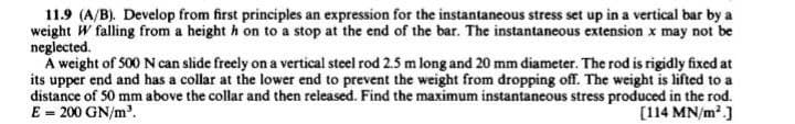 11.9 (A/B). Develop from first principles an expression for the instantaneous stress set up in a vertical bar by a
weight W falling from a height h on to a stop at the end of the bar. The instantaneous extension x may not be
neglected.
A weight of 500 N can slide freely on a vertical steel rod 2.5 m long and 20 mm diameter. The rod is rigidly fixed at
its upper end and has a collar at the lower end to prevent the weight from dropping off. The weight is lifted to a
distance of 50 mm above the collar and then released. Find the maximum instantaneous stress produced in the rod.
E = 200 GN/m³.
[114 MN/m²]
