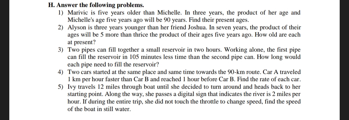 H. Answer the following problems.
1) Marivic is five years older than Michelle. In three years, the product of her age and
Michelle's age five years ago will be 90 years. Find their present ages.
2) Alyson is three years younger than her friend Joshua. In seven years, the product of their
ages will be 5 more than thrice the product of their ages five years ago. How old are each
at present?
3) Two pipes can fill together a small reservoir in two hours. Working alone, the first pipe
can fill the reservoir in 105 minutes less time than the second pipe can. How long would
each pipe need to fill the reservoir?
5)
4) Two cars started at the same place and same time towards the 90-km route. Car A traveled
1 km per hour faster than Car B and reached 1 hour before Car B. Find the rate of each car.
Ivy travels 12 miles through boat until she decided to turn around and heads back to her
starting point. Along the way, she passes a digital sign that indicates the river is 2 miles per
hour. If during the entire trip, she did not touch the throttle to change speed, find the speed
of the boat in still water.