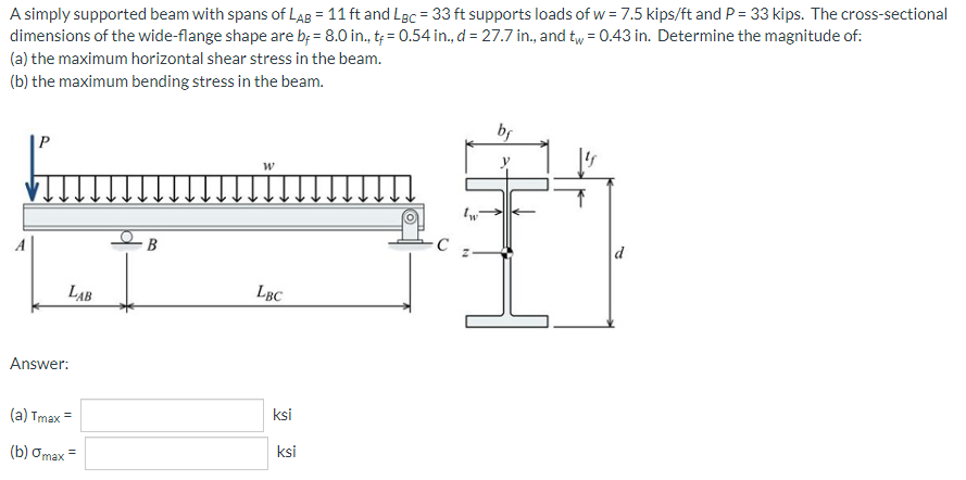 A simply supported beam with spans of LAB = 11 ft and Lgc = 33 ft supports loads of w = 7.5 kips/ft and P = 33 kips. The cross-sectional
dimensions of the wide-flange shape are b = 8.0 in., t= 0.54 in., d = 27.7 in., and tw = 0.43 in. Determine the magnitude of:
(a) the maximum horizontal shear stress in the beam.
(b) the maximum bending stress in the beam.
bf
W
A
B
d
LBC
Answer:
(a) Tmax=
(b) omax =
LAB
ksi
ksi
с
tw