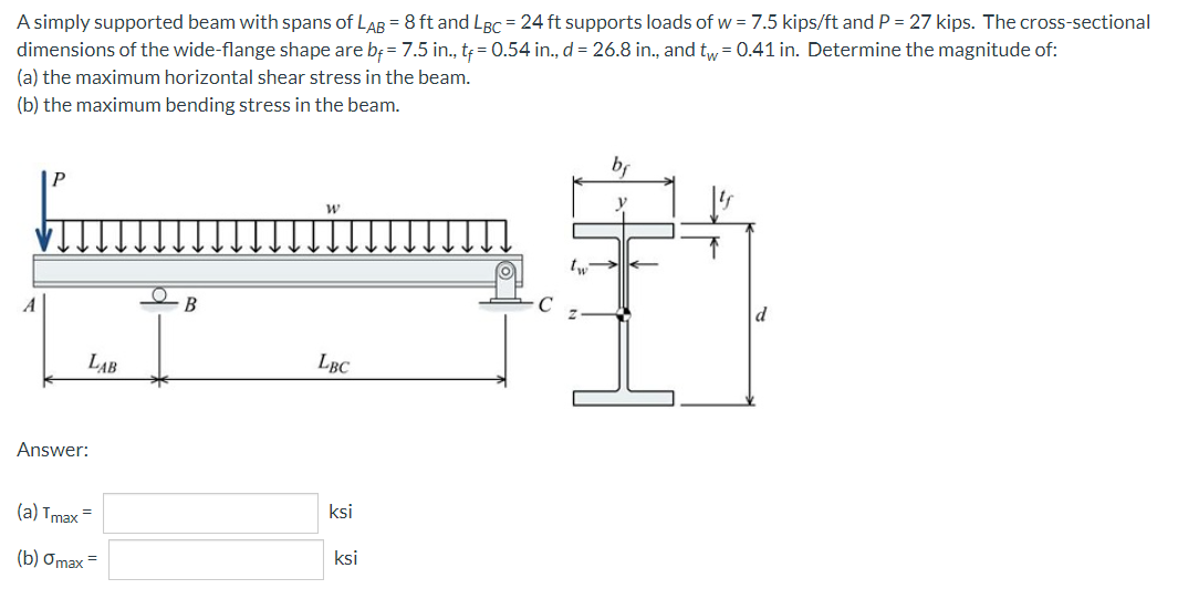 A simply supported beam with spans of LAB = 8 ft and LBC = 24 ft supports loads of w = 7.5 kips/ft and P = 27 kips. The cross-sectional
dimensions of the wide-flange shape are bf = 7.5 in., tf = 0.54 in., d = 26.8 in., and tw = 0.41 in. Determine the magnitude of:
(a) the maximum horizontal shear stress in the beam.
(b) the maximum bending stress in the beam.
b
W
O
d
LBC
LAB
Answer:
(a) Tmax=
(b) Omax =
B
ksi
ksi