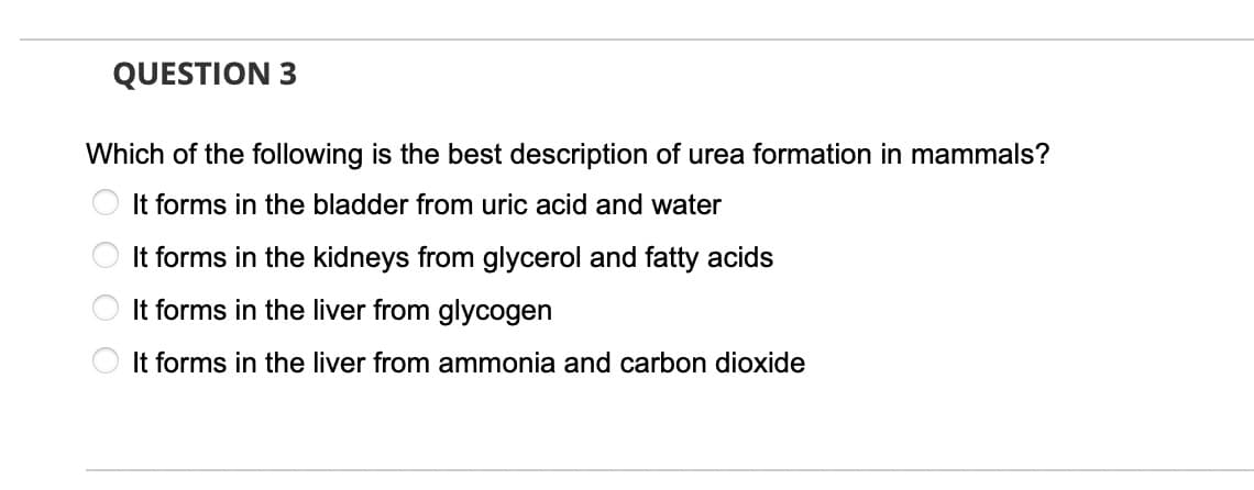 QUESTION 3
Which of the following is the best description of urea formation in mammals?
O It forms in the bladder from uric acid and water
It forms in the kidneys from glycerol and fatty acids
It forms in the liver from glycogen
It forms in the liver from ammonia and carbon dioxide
