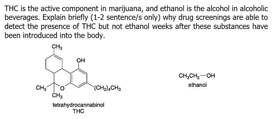 THC is the active component in marijuana, and ethanol is the alcohol in alcoholic
beverages. Explain briefly (1-2 sentence/s only) why drug screenings are able to
detect the presence of THC but not ethanol weeks after these substances have
been introduced into the body.
CH3
OH
CH;CH2-OH
ethanol
CH3
(CH2)4CH3
CH3
tetrahydrocannabinol
THC
