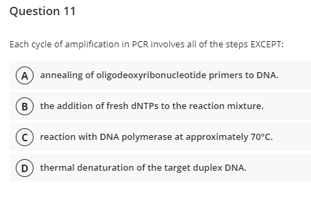 Question 11
Each cycle of amplification in PCR involves all of the steps EXCEPT:
A) annealing of oligodeoxyribonucleotide primers to DNA.
B) the addition of fresh dNTPs to the reaction mixture.
C reaction with DNA polymerase at approximately 70°C.
D) thermal denaturation of the target duplex DNA.