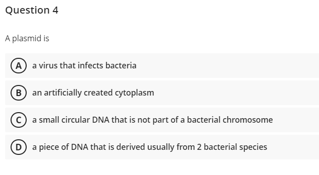 Question 4
A plasmid is
(A) a virus that infects bacteria
an artificially created cytoplasm
C) a small circular DNA that is not part of a bacterial chromosome
D) a piece of DNA that is derived usually from 2 bacterial species