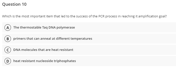 Question 10
Which is the most important item that led to the success of the PCR process in reaching it amplification goal?
(A) The thermostable Taq DNA polymerase
B) primers that can anneal at different temperatures
C) DNA molecules that are heat resistant
(D) heat resistant nucleoside triphosphates