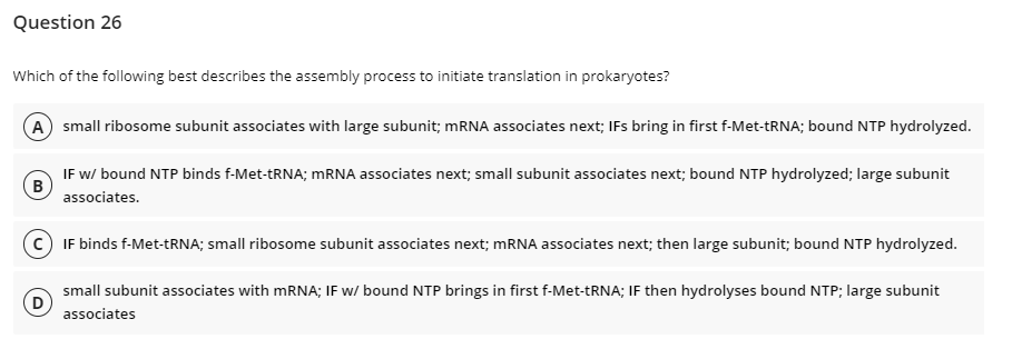 Question 26
Which of the following best describes the assembly process to initiate translation in prokaryotes?
A small ribosome subunit associates with large subunit; mRNA associates next; IFs bring in first f-Met-tRNA; bound NTP hydrolyzed.
B
IF w/ bound NTP binds f-Met-tRNA; mRNA associates next; small subunit associates next; bound NTP hydrolyzed; large subunit
associates.
CIF binds f-Met-tRNA; small ribosome subunit associates next; mRNA associates next; then large subunit; bound NTP hydrolyzed.
D
small subunit associates with mRNA; IF w/ bound NTP brings in first f-Met-tRNA; IF then hydrolyses bound NTP; large subunit
associates
