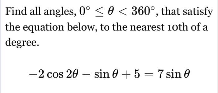 Find all angles, 0° ≤ 0 < 360°, that satisfy
the equation below, to the nearest 10th of a
degree.
-2 cos 20 - sin 0 + 5 = 7 sin 0