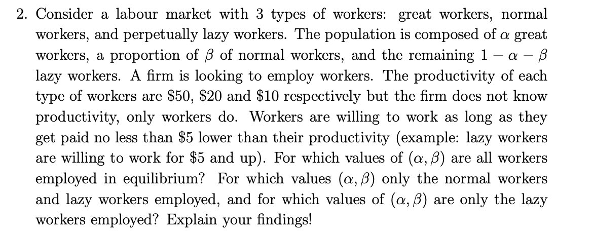 2. Consider a labour market with 3 types of workers: great workers, normal
workers, and perpetually lazy workers. The population is composed of a great
workers, a proportion of ß of normal workers, and the remaining 1 - α- B
lazy workers. A firm is looking to employ workers. The productivity of each
type of workers are $50, $20 and $10 respectively but the firm does not know
productivity, only workers do. Workers are willing to work as long as they
get paid no less than $5 lower than their productivity (example: lazy workers
are willing to work for $5 and up). For which values of (a, ß) are all workers
employed in equilibrium? For which values (a, ß) only the normal workers
and lazy workers employed, and for which values of (a, ß) are only the lazy
workers employed? Explain your findings!