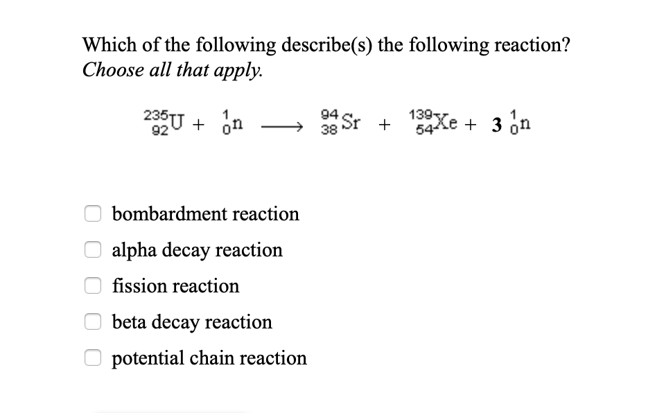 Which of the following describe(s) the following reaction?
Choose all that apply.
235 +
92
n
on
bombardment reaction
alpha decay reaction
fission reaction
beta decay reaction
potential chain reaction
38 Sr+ 13xe + 3 n
54Xe