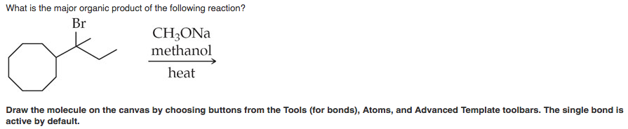 What is the major organic product of the following reaction?
Br
of
CH3ONa
methanol
heat
Draw the molecule on the canvas by choosing buttons from the Tools (for bonds), Atoms, and Advanced Template toolbars. The single bond is
active by default.