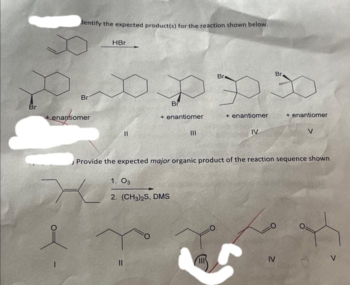 Br
dentify the expected product(s) for the reaction shown below.
Br
tenantiomer
HBr
||
Br
+ enantiomer
1. 03
2. (CH3)2S, DMS
|||
Br
P
+ enantiomer
IV
Br.
IV
W
Provide the expected major organic product of the reaction sequence shown
+ enantiomer
V