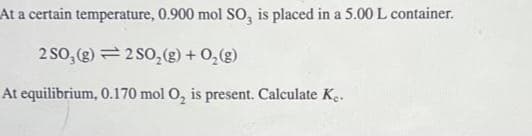At a certain temperature, 0.900 mol SO, is placed in a 5.00 L container.
2 SO₂(g) 2 SO₂(g) + O₂(g)
At equilibrium, 0.170 mol O₂ is present. Calculate Ke.