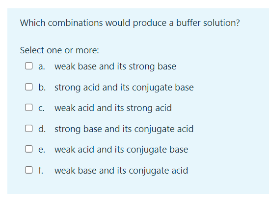 Which combinations would produce a buffer solution?
Select one or more:
a. weak base and its strong base
O b. strong acid and its conjugate base
O c. weak acid and its strong acid
O d.
strong base and its conjugate acid
O e. weak acid and its conjugate base
weak base and its conjugate acid