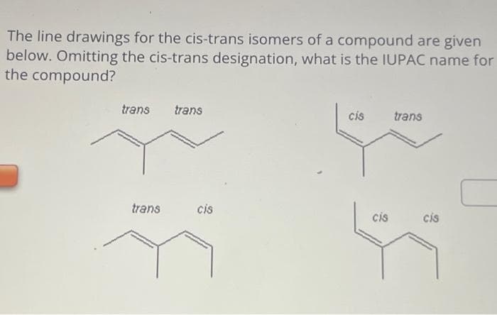The line drawings for the cis-trans isomers of a compound are given
below. Omitting the cis-trans designation, what is the IUPAC name for
the compound?
trans trans
trans
cis
cis
cis
trans
cis