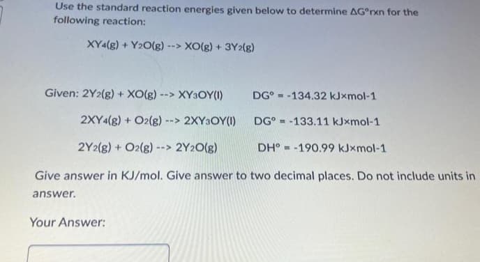Use the standard reaction energies given below to determine AGºrxn for the
following reaction:
XY4(g) + Y2O(g) --> XO(g) + 3Y2(g)
Given: 2Y2(g) + XO(g) - --> XY3OY(1)
DG-134.32 kJxmol-1
2XY4(g) + O2(g) - --> 2XY3OY(1)
DG-133.11 kJxmol-1
2Y2(g) + O2(g) --> 2Y2O(g)
DH-190.99 kJxmol-1
Give answer in KJ/mol. Give answer to two decimal places. Do not include units in
answer.
Your Answer: