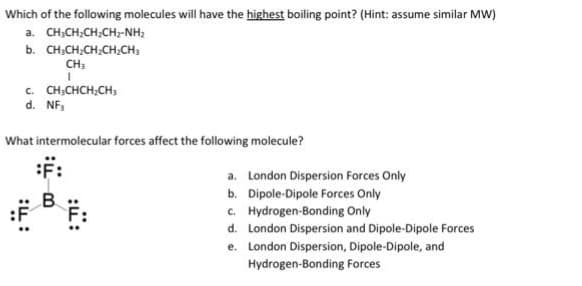 Which of the following molecules will have the highest boiling point? (Hint: assume similar MW)
a. CHỊCH,CH,CH,NH,
b. CH₂CH₂CH₂CH₂CH₂
CH3
I
C. CH3CHCH₂CH3
d. NF₁
What intermolecular forces affect the following molecule?
::
a. London Dispersion Forces Only
b. Dipole-Dipole Forces Only
c. Hydrogen-Bonding Only
d. London Dispersion and Dipole-Dipole Forces
e. London Dispersion, Dipole-Dipole, and
Hydrogen-Bonding Forces