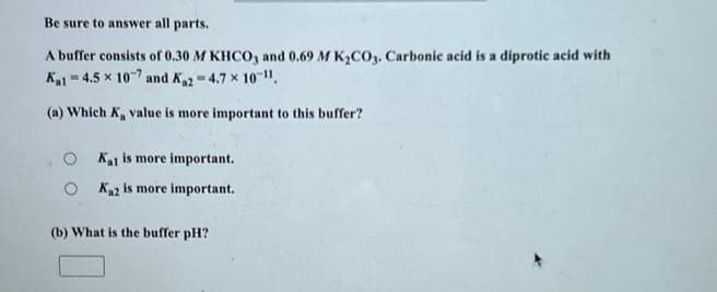 Be sure to answer all parts.
A buffer consists of 0.30 M KHCO3 and 0.69 M K₂CO3. Carbonic acid is a diprotic acid with
Kal-4.5 x 107 and K₁2 = 4.7 x 10-¹1.
(a) Which K, value is more important to this buffer?
Kat is more important.
OK₁2 is more important.
(b) What is the buffer pH?