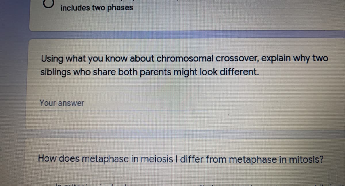 includes two phases
Using what you know about chromosomal crossover, explain why two
siblings who share both parents might look different.
Your answer
How does metaphase in meiosis I differ from metaphase in mitosis?

