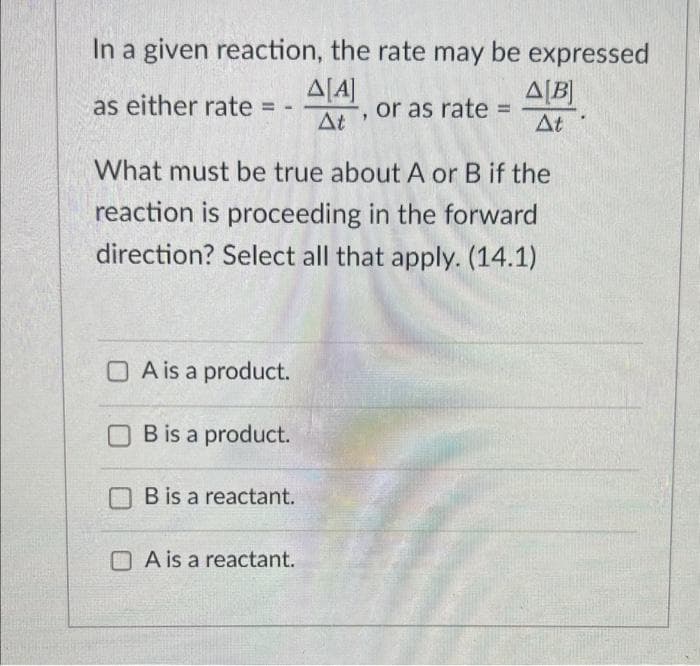 In a given reaction, the rate may be expressed
Δ[Α]
At, or as rate
as either rate =
P
What must be true about A or B if the
reaction is proceeding in the forward
direction? Select all that apply. (14.1)
A is a product.
B is a product.
B is a reactant.
A[B]
At
A is a reactant.